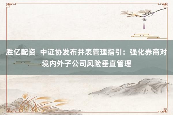 胜亿配资  中证协发布并表管理指引：强化券商对境内外子公司风险垂直管理
