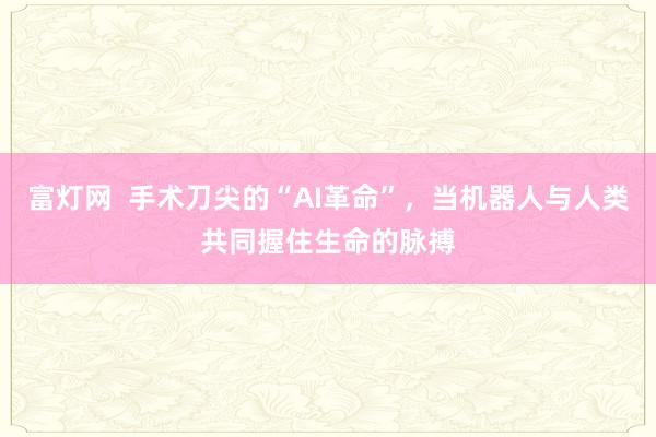 富灯网  手术刀尖的“AI革命”，当机器人与人类共同握住生命的脉搏