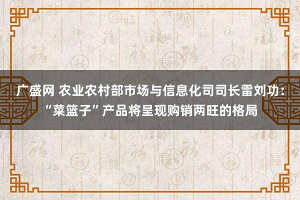 广盛网 农业农村部市场与信息化司司长雷刘功：“菜篮子”产品将呈现购销两旺的格局