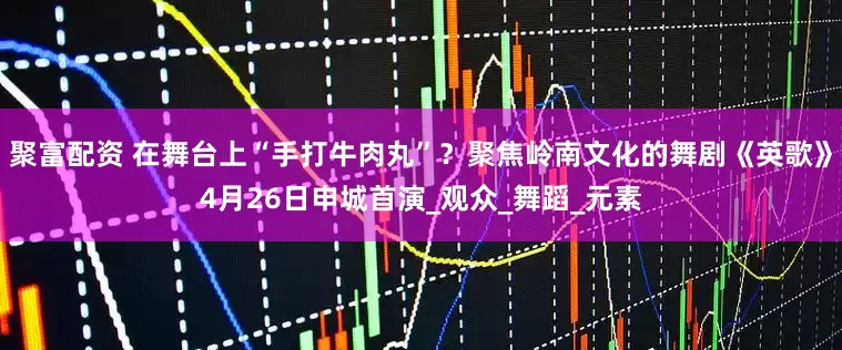 聚富配资 在舞台上“手打牛肉丸”？聚焦岭南文化的舞剧《英歌》4月26日申城首演_观众_舞蹈_元素
