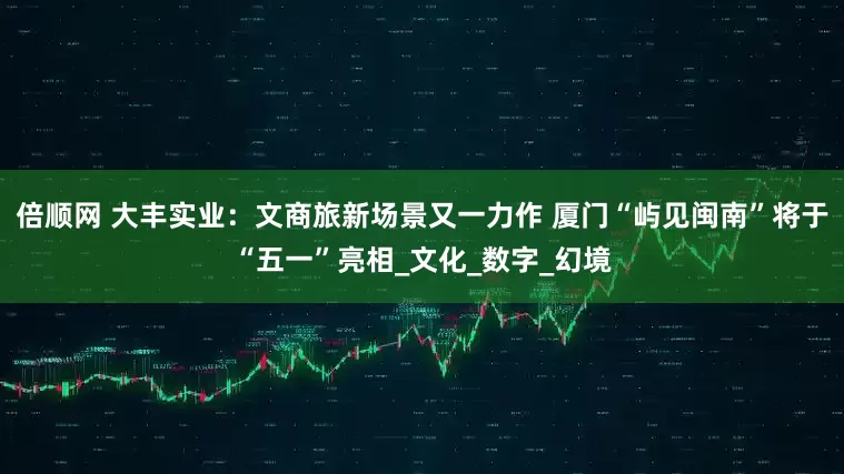 倍顺网 大丰实业：文商旅新场景又一力作 厦门“屿见闽南”将于“五一”亮相_文化_数字_幻境
