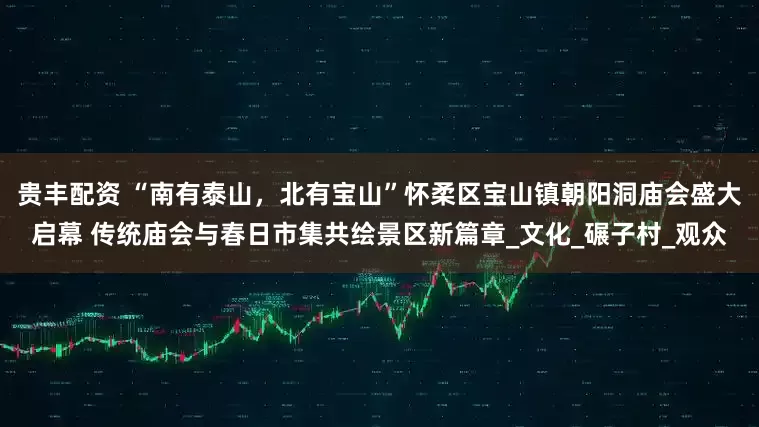 贵丰配资 “南有泰山，北有宝山”怀柔区宝山镇朝阳洞庙会盛大启幕 传统庙会与春日市集共绘景区新篇章_文化_碾子村_观众