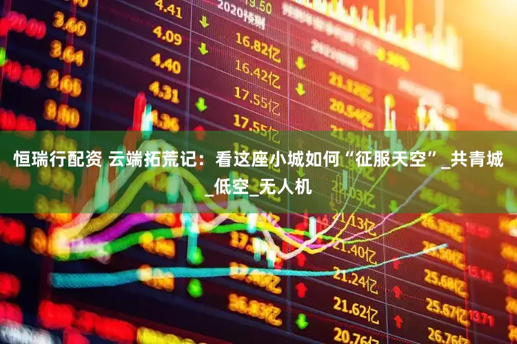 恒瑞行配资 云端拓荒记：看这座小城如何“征服天空”_共青城_低空_无人机