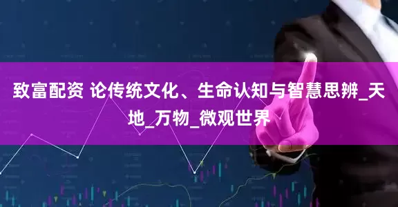 致富配资 论传统文化、生命认知与智慧思辨_天地_万物_微观世界