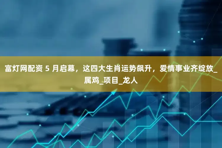富灯网配资 5 月启幕，这四大生肖运势飙升，爱情事业齐绽放_属鸡_项目_龙人