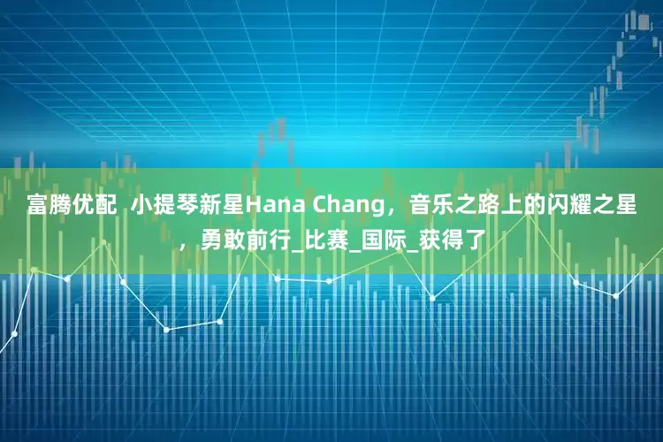 富腾优配  小提琴新星Hana Chang，音乐之路上的闪耀之星，勇敢前行_比赛_国际_获得了