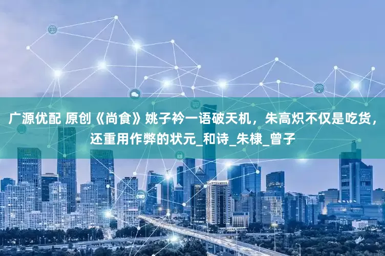广源优配 原创《尚食》姚子衿一语破天机，朱高炽不仅是吃货，还重用作弊的状元_和诗_朱棣_曾子