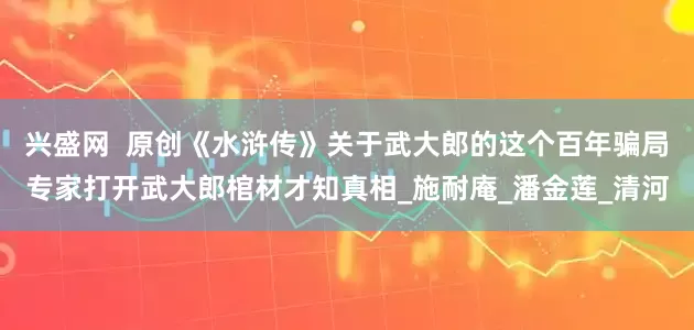 兴盛网  原创《水浒传》关于武大郎的这个百年骗局专家打开武大郎棺材才知真相_施耐庵_潘金莲_清河