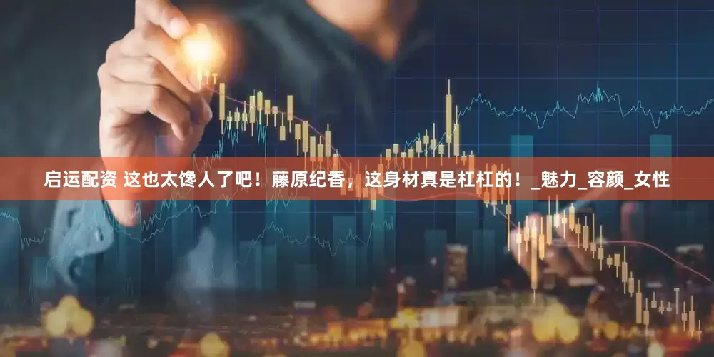 启运配资 这也太馋人了吧！藤原纪香，这身材真是杠杠的！_魅力_容颜_女性