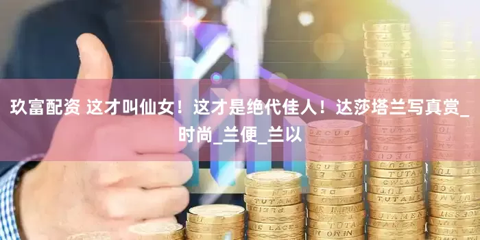 玖富配资 这才叫仙女！这才是绝代佳人！达莎塔兰写真赏_时尚_兰便_兰以