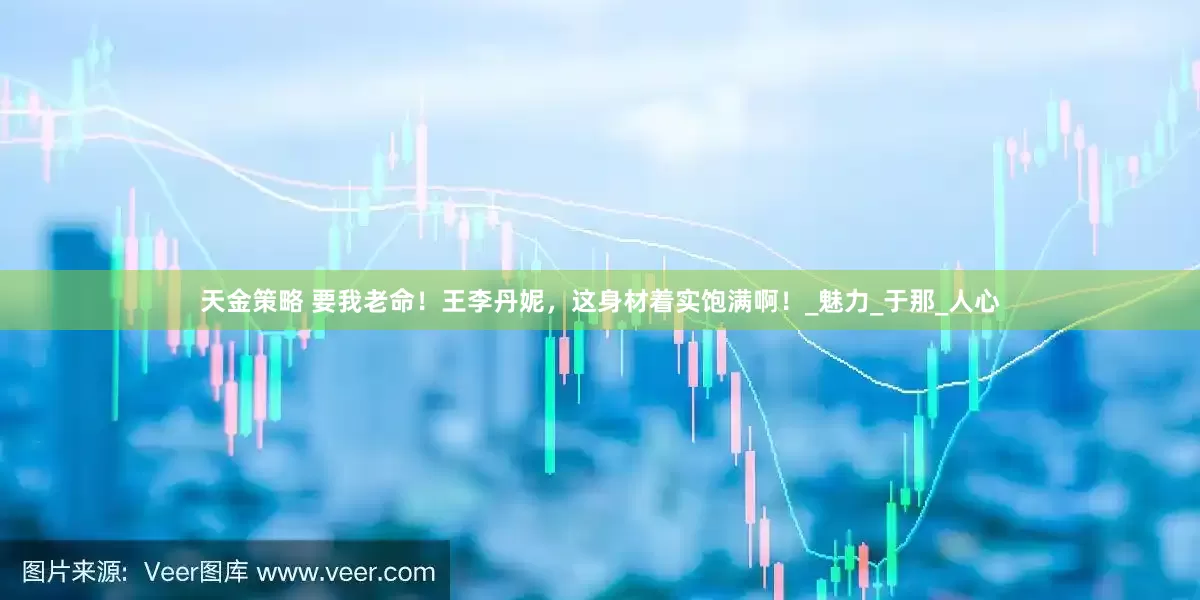 天金策略 要我老命！王李丹妮，这身材着实饱满啊！_魅力_于那_人心