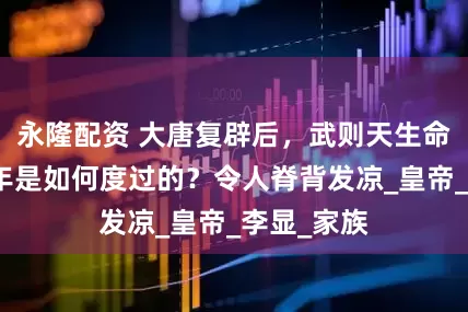 永隆配资 大唐复辟后，武则天生命的最后一年是如何度过的？令人脊背发凉_皇帝_李显_家族