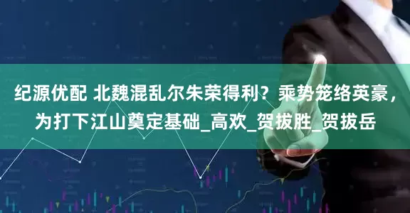 纪源优配 北魏混乱尔朱荣得利？乘势笼络英豪，为打下江山奠定基础_高欢_贺拔胜_贺拔岳