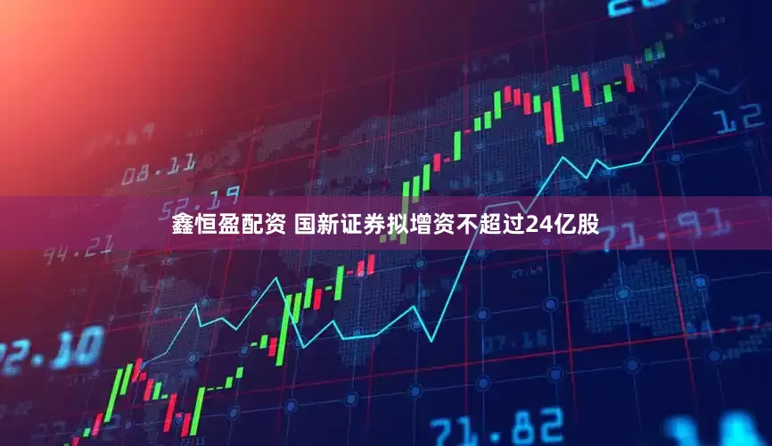 鑫恒盈配资 国新证券拟增资不超过24亿股