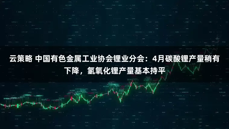云策略 中国有色金属工业协会锂业分会：4月碳酸锂产量稍有下降，氢氧化锂产量基本持平