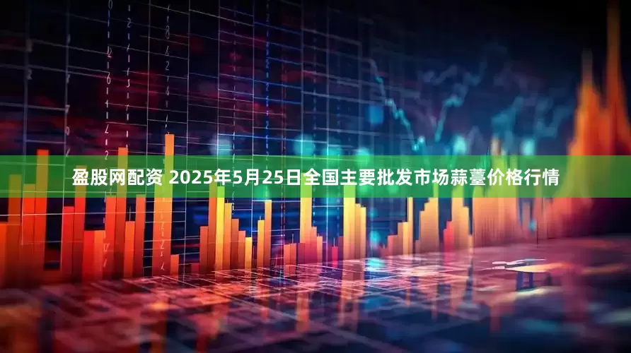 盈股网配资 2025年5月25日全国主要批发市场蒜薹价格行情