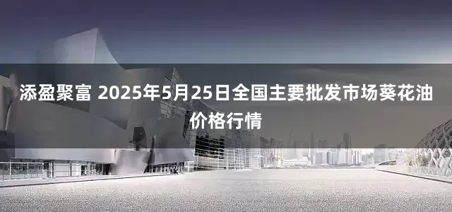 添盈聚富 2025年5月25日全国主要批发市场葵花油价格行情
