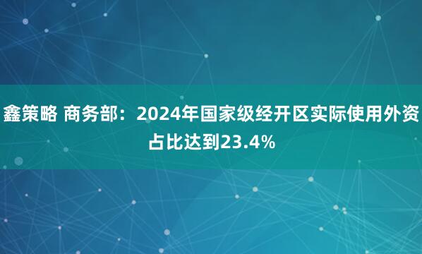 鑫策略 商务部：2024年国家级经开区实际使用外资占比达到23.4%