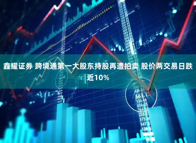 鑫耀证券 跨境通第一大股东持股再遭拍卖 股价两交易日跌近10%