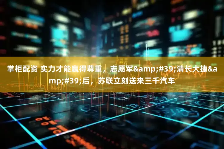掌柜配资 实力才能赢得尊重，志愿军&#39;清长大捷&#39;后，苏联立刻送来三千汽车