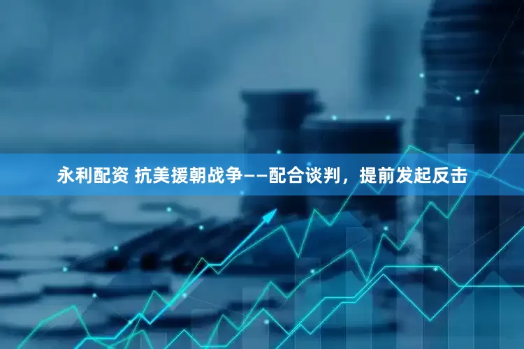 永利配资 抗美援朝战争——配合谈判，提前发起反击