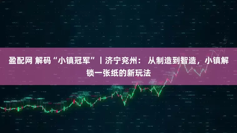 盈配网 解码“小镇冠军”丨济宁兖州： 从制造到智造，小镇解锁一张纸的新玩法