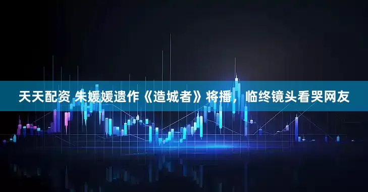 天天配资 朱媛媛遗作《造城者》将播，临终镜头看哭网友