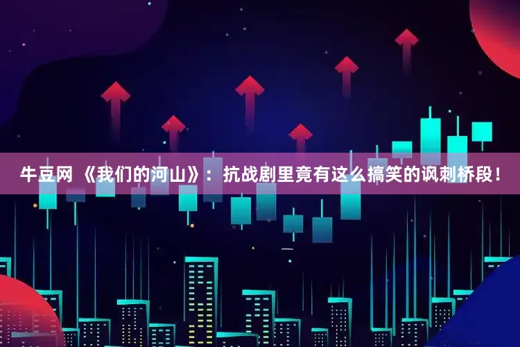 牛豆网 《我们的河山》：抗战剧里竟有这么搞笑的讽刺桥段！