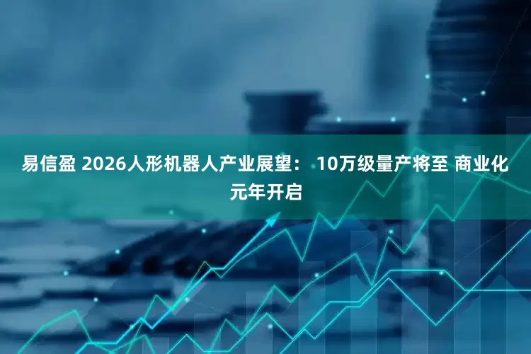 易信盈 2026人形机器人产业展望： 10万级量产将至 商业化元年开启