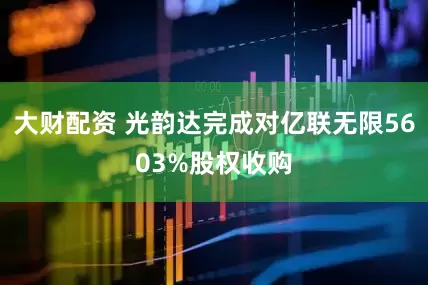 大财配资 光韵达完成对亿联无限5603%股权收购