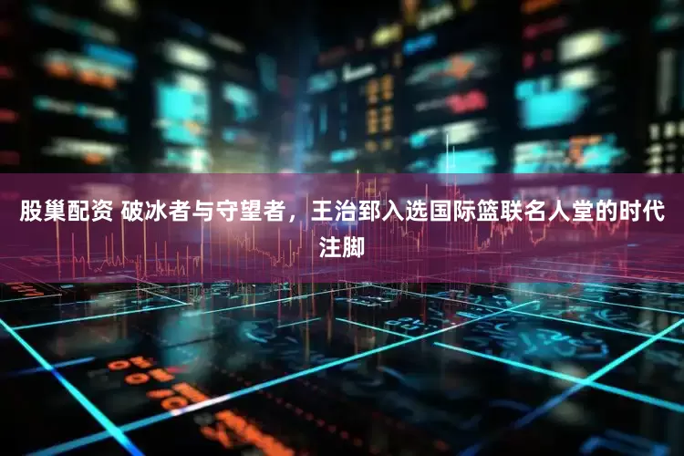 股巢配资 破冰者与守望者，王治郅入选国际篮联名人堂的时代注脚