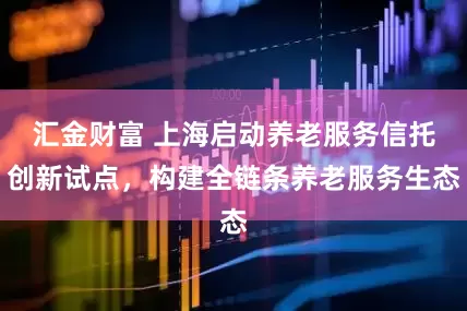汇金财富 上海启动养老服务信托创新试点，构建全链条养老服务生态