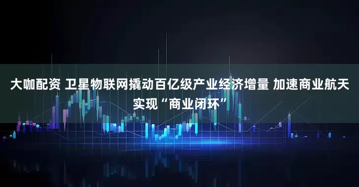大咖配资 卫星物联网撬动百亿级产业经济增量 加速商业航天实现“商业闭环”