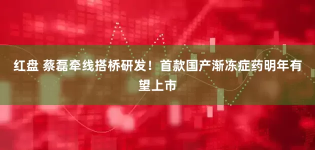 红盘 蔡磊牵线搭桥研发！首款国产渐冻症药明年有望上市