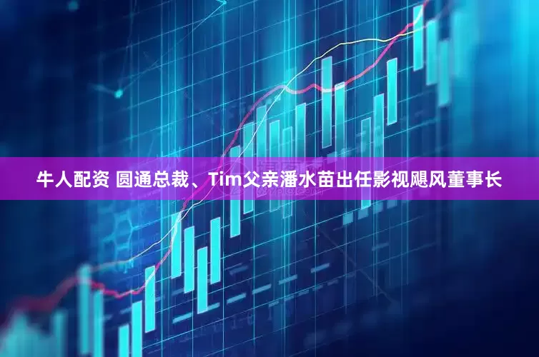 牛人配资 圆通总裁、Tim父亲潘水苗出任影视飓风董事长